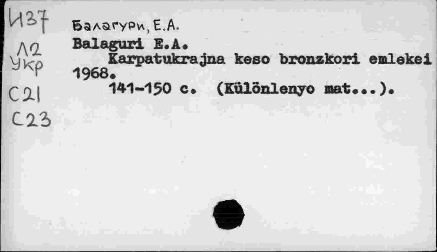 ﻿йз>|
ла
Cil
Балагури, Е,А.
Balagur! Е.А.
Karpatukrajna keso bronzkori emlekei 1968.
141-150 c. (Kulonlenyo mat...).
C22>